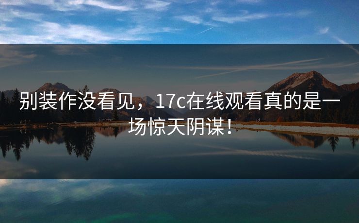 别装作没看见，17c在线观看真的是一场惊天阴谋！