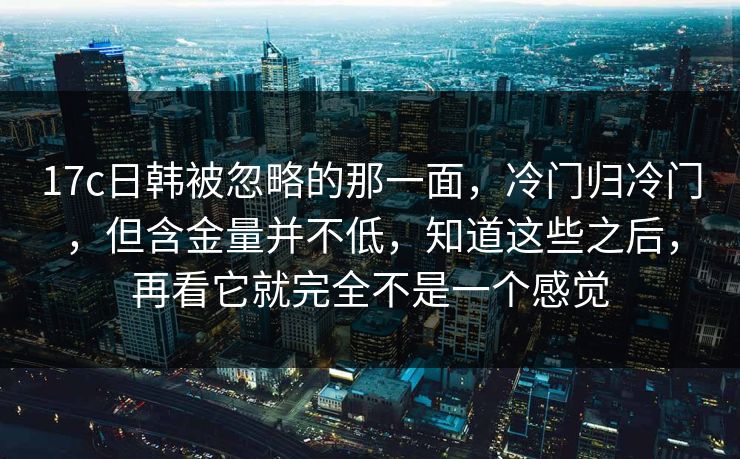 17c日韩被忽略的那一面，冷门归冷门，但含金量并不低，知道这些之后，再看它就完全不是一个感觉