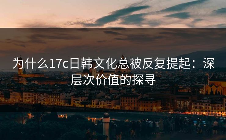 为什么17c日韩文化总被反复提起:深层次价值的探寻 为什么17c日韩文化总被反复提起:深层次价值的探寻