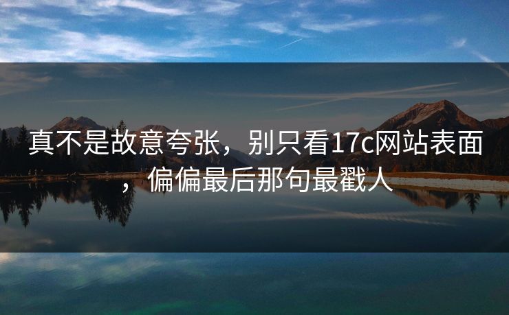 真不是故意夸张,别只看17c网站表面,偏偏最后那句最戳人 真不是故意夸张,别只看17c网站表面,偏偏最后那句最戳人