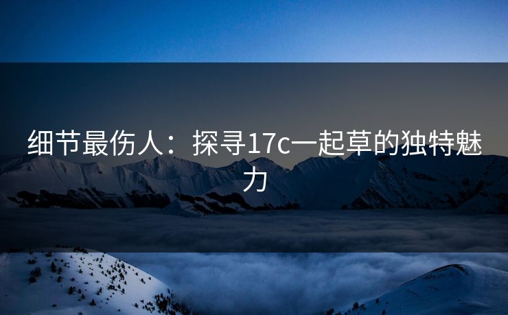 细节最伤人:探寻17c一起草的独特魅力 细节最伤人:探寻17c一起草的独特魅力
