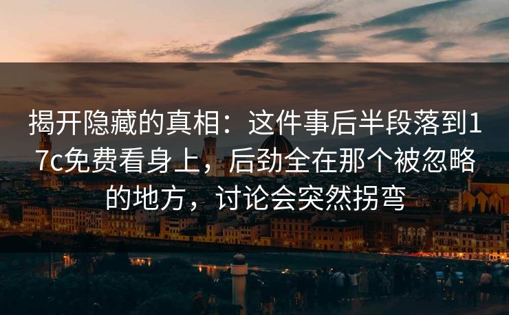 揭开隐藏的真相:这件事后半段落到17c免费看身上,后劲全在那个被忽略的地方,讨论会突然拐弯 揭开隐藏的真相:这件事后半段落到17c免费看身上,后劲全在那个被忽略的地方,讨论会突然拐弯